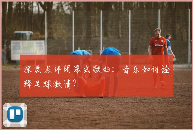 深度点评闭幕式歌曲：音乐如何诠释足球激情？