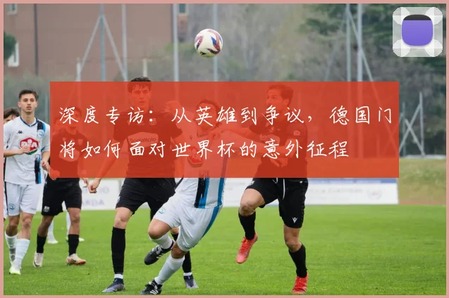 深度专访：从英雄到争议，德国门将如何面对世界杯的意外征程