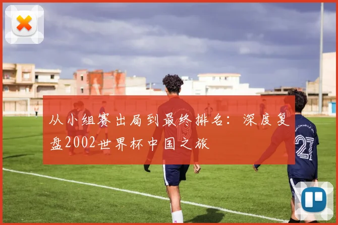 从小组赛出局到最终排名：深度复盘2002世界杯中国之旅
