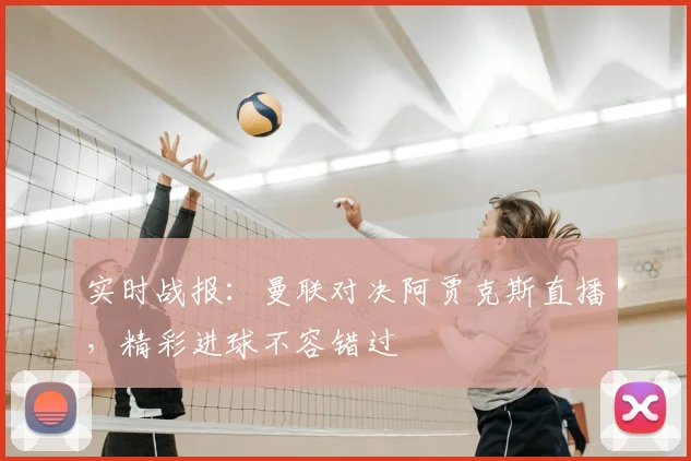 实时战报：曼联对决阿贾克斯直播，精彩进球不容错过