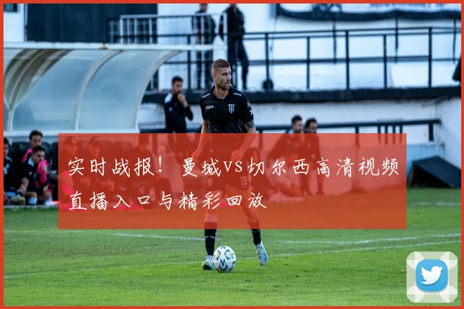 实时战报!曼城vs切尔西高清视频直播入口与精彩回放