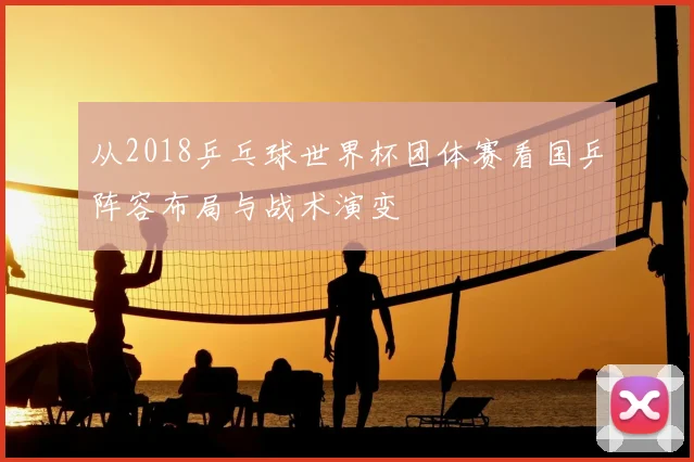 从2018乒乓球世界杯团体赛看国乒阵容布局与战术演变