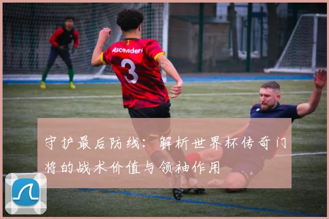 守护最后防线:解析世界杯传奇门将的战术价值与领袖作用