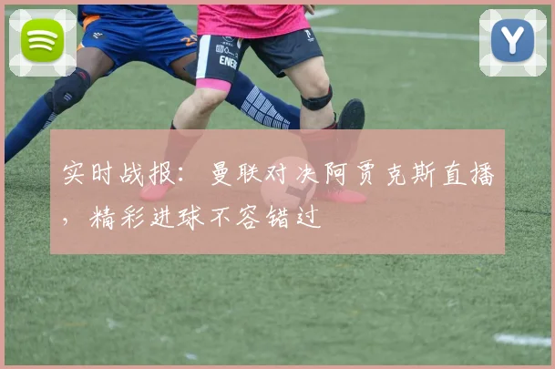 实时战报：曼联对决阿贾克斯直播，精彩进球不容错过