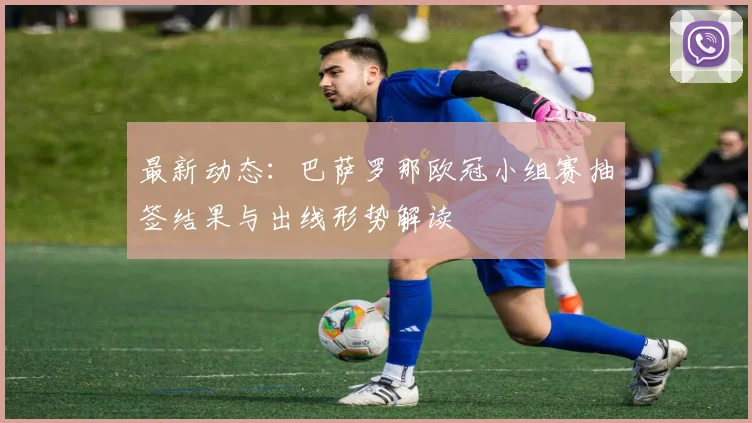 最新动态：巴萨罗那欧冠小组赛抽签结果与出线形势解读