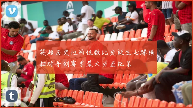 英超历史性两位数比分诞生七球横扫对手创赛季最大分差纪录