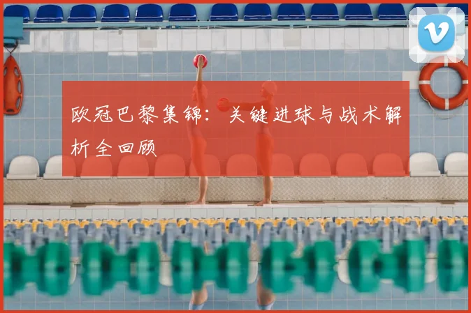 欧冠巴黎集锦：关键进球与战术解析全回顾