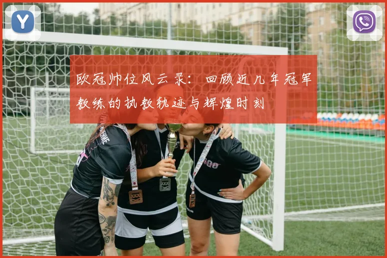 欧冠帅位风云录：回顾近几年冠军教练的执教轨迹与辉煌时刻