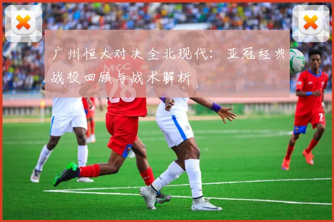 广州恒大对决全北现代:亚冠经典战役回顾与战术解析