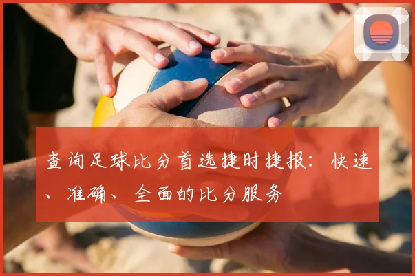 查询足球比分首选捷时捷报：快速、准确、全面的比分服务