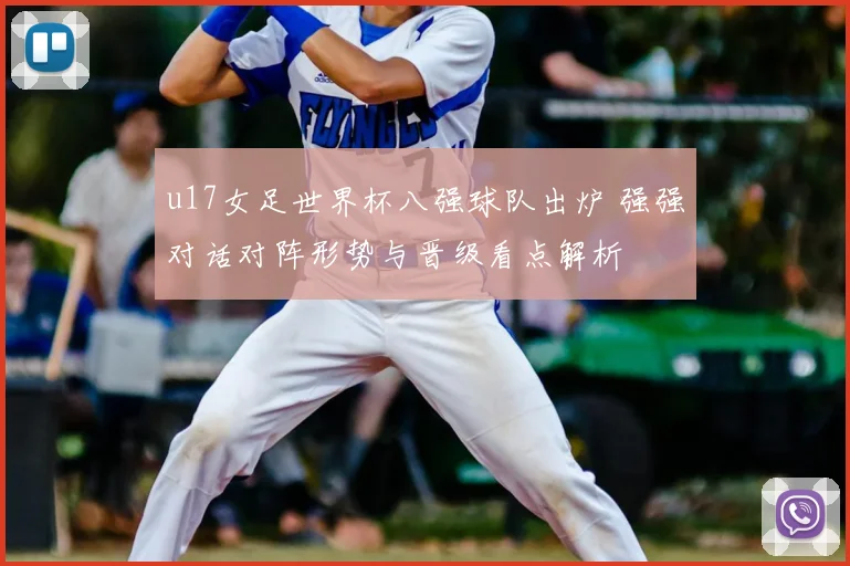 u17女足世界杯八强球队出炉 强强对话对阵形势与晋级看点解析