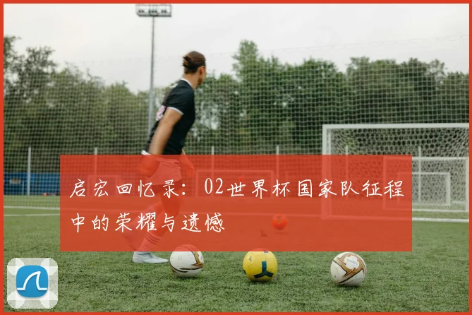 启宏回忆录:02世界杯国家队征程中的荣耀与遗憾