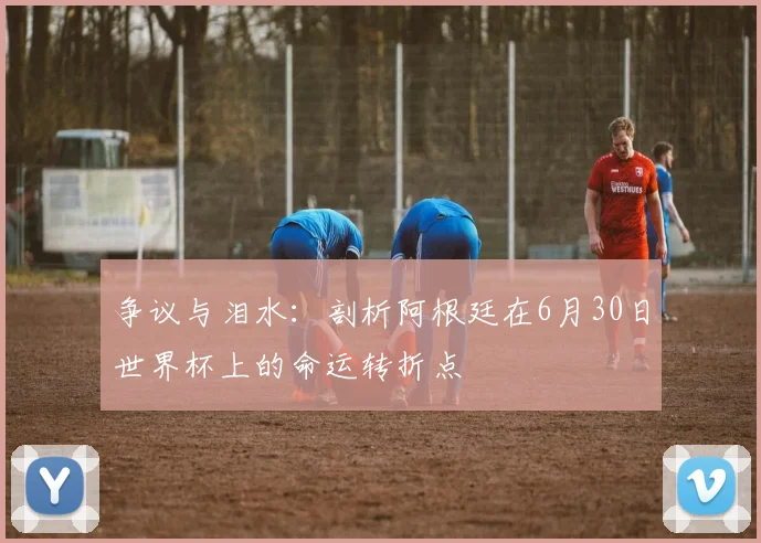 争议与泪水:剖析阿根廷在6月30日世界杯上的命运转折点