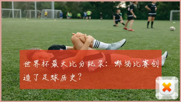 世界杯最大比分纪录：哪场比赛创造了足球历史？