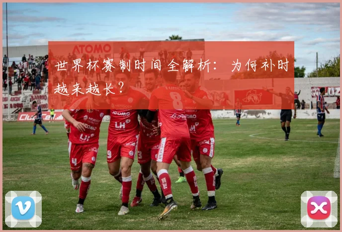 世界杯赛制时间全解析:为何补时越来越长?