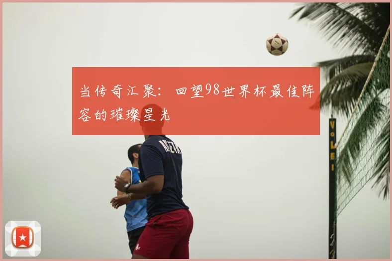 当传奇汇聚：回望98世界杯最佳阵容的璀璨星光