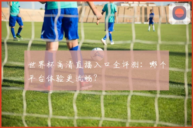 世界杯高清直播入口全评测:哪个平台体验更流畅?