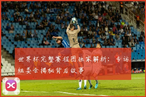 世界杯完整赛程图独家解析：专访组委会揭秘背后故事