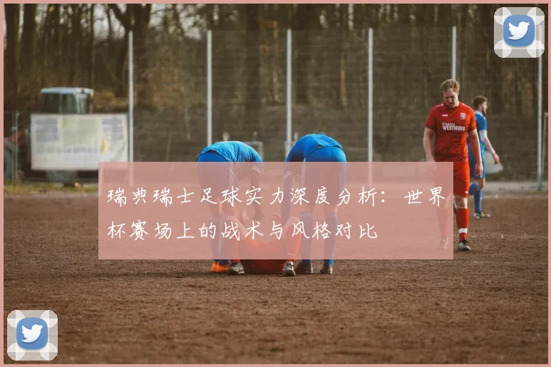 瑞典瑞士足球实力深度分析：世界杯赛场上的战术与风格对比