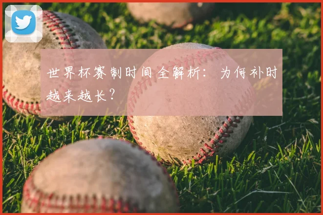 世界杯赛制时间全解析:为何补时越来越长?