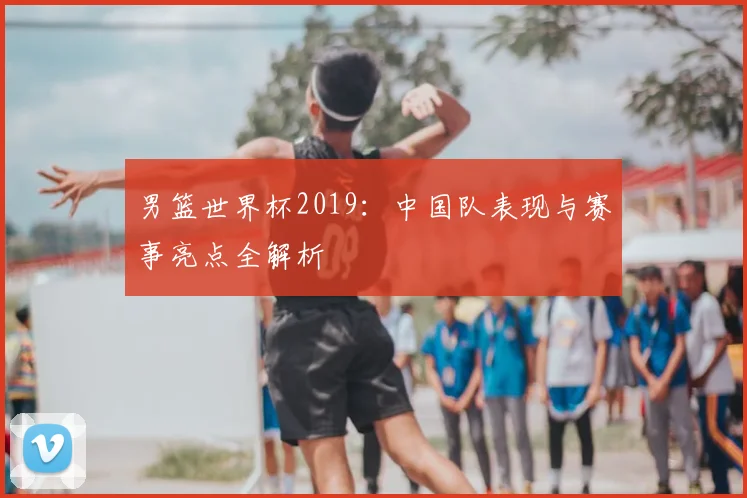 男篮世界杯2019：中国队表现与赛事亮点全解析
