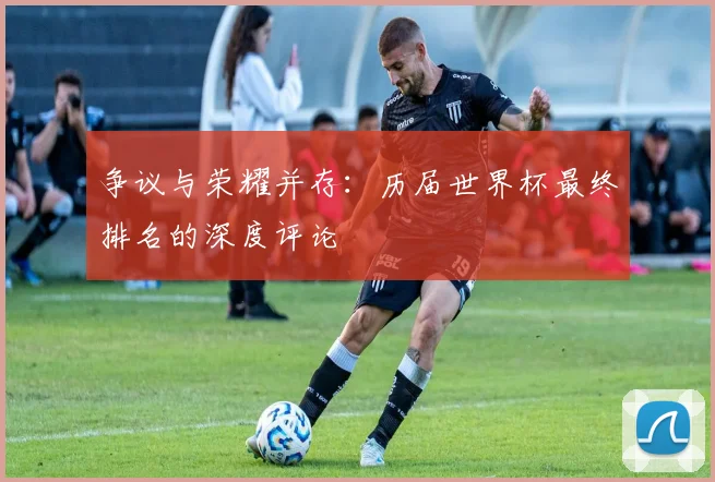 争议与荣耀并存:历届世界杯最终排名的深度评论