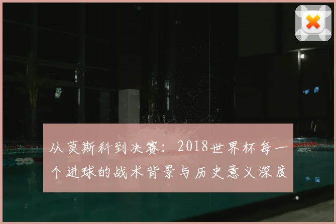 从莫斯科到决赛：2018世界杯每一个进球的战术背景与历史意义深度分析